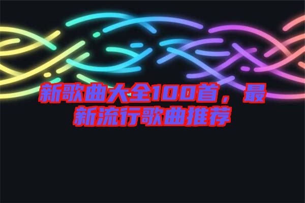 新歌曲大全100首，最新流行歌曲推薦