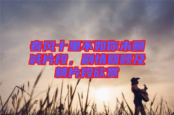 春風十里不如你未刪減片段，劇情回顧及精片段欣賞