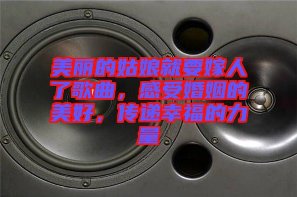 美麗的姑娘就要嫁人了歌曲，感受婚姻的美好，傳遞幸福的力量