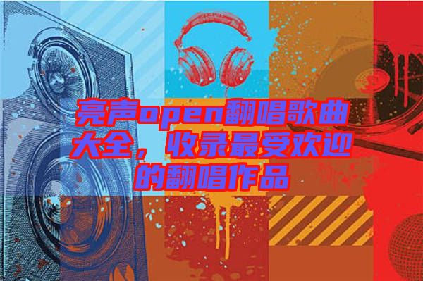 亮聲open翻唱歌曲大全，收錄最受歡迎的翻唱作品