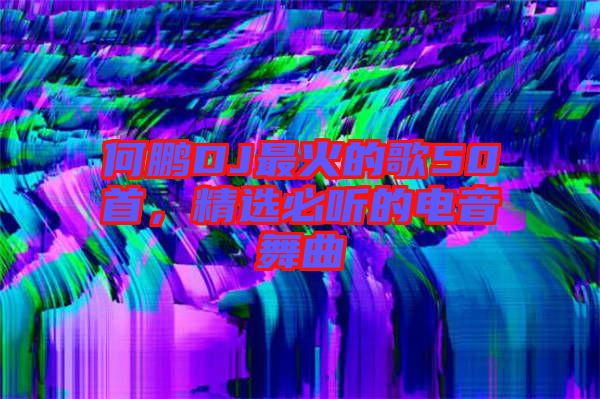 何鵬DJ最火的歌50首，精選必聽的電音舞曲