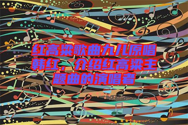 紅高粱歌曲九兒原唱韓紅，介紹紅高粱主題曲的演唱者