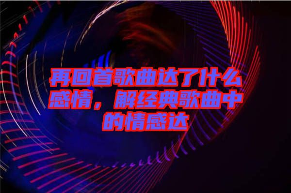 再回首歌曲達了什么感情，解經典歌曲中的情感達
