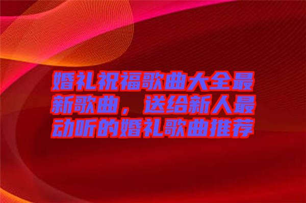 婚禮祝福歌曲大全最新歌曲，送給新人最動(dòng)聽(tīng)的婚禮歌曲推薦