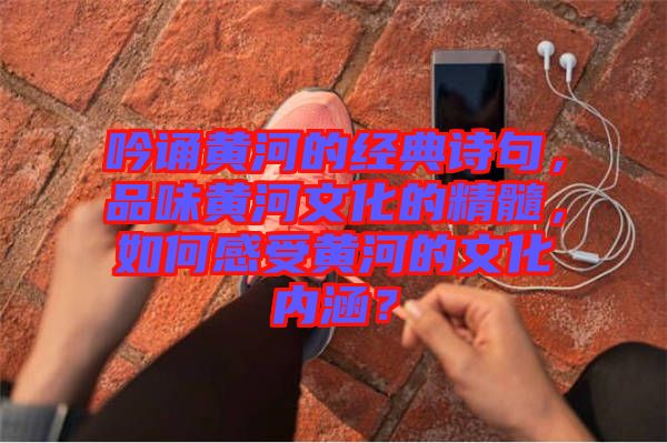 吟誦黃河的經(jīng)典詩(shī)句，品味黃河文化的精髓，如何感受黃河的文化內(nèi)涵？