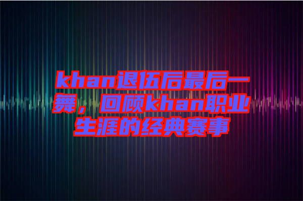 khan退伍后最后一舞，回顧khan職業(yè)生涯的經(jīng)典賽事