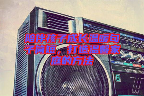 陪伴孩子成長(zhǎng)溫暖句子簡(jiǎn)短，打造溫馨家庭的方法