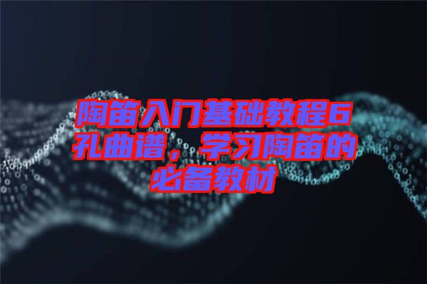 陶笛入門基礎(chǔ)教程6孔曲譜，學(xué)習(xí)陶笛的必備教材