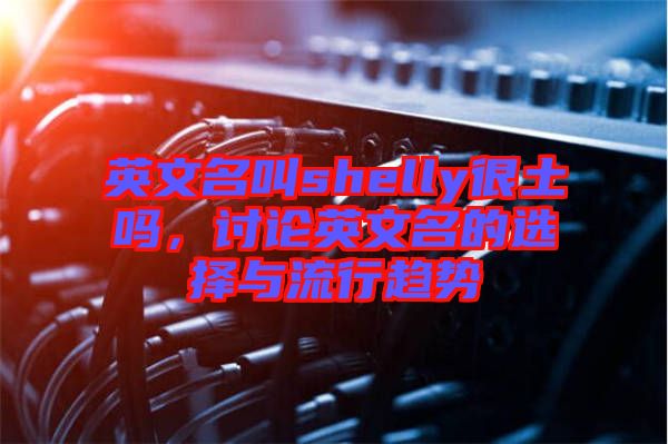 英文名叫shelly很土嗎，討論英文名的選擇與流行趨勢