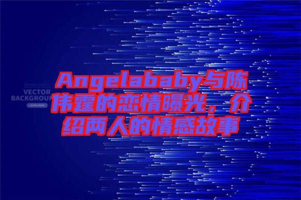 Angelababy與陳偉霆的戀情曝光，介紹兩人的情感故事