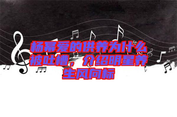 楊冪愛的供養(yǎng)為什么被吐槽，介紹明星養(yǎng)生風(fēng)向標(biāo)