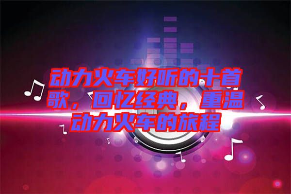 動力火車好聽的十首歌，回憶經(jīng)典，重溫動力火車的旅程