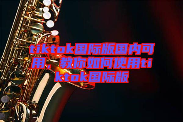 tiktok國際版國內(nèi)可用，教你如何使用tiktok國際版