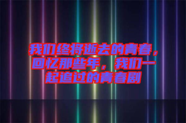 我們終將逝去的青春，回憶那些年，我們一起追過的青春劇