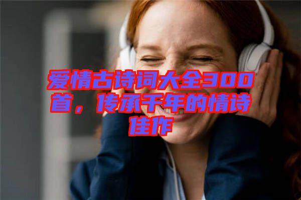愛情古詩詞大全300首，傳承千年的情詩佳作