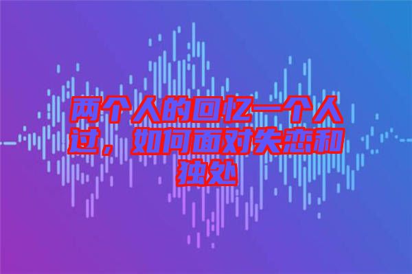 兩個人的回憶一個人過，如何面對失戀和獨處