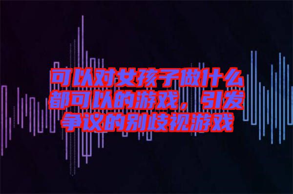 可以對(duì)女孩子做什么都可以的游戲，引發(fā)爭(zhēng)議的別歧視游戲