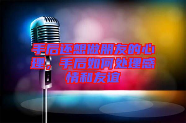 手后還想做朋友的心理，手后如何處理感情和友誼