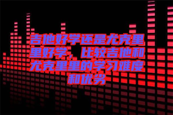 吉他好學(xué)還是尤克里里好學(xué)，比較吉他和尤克里里的學(xué)習(xí)難度和優(yōu)劣