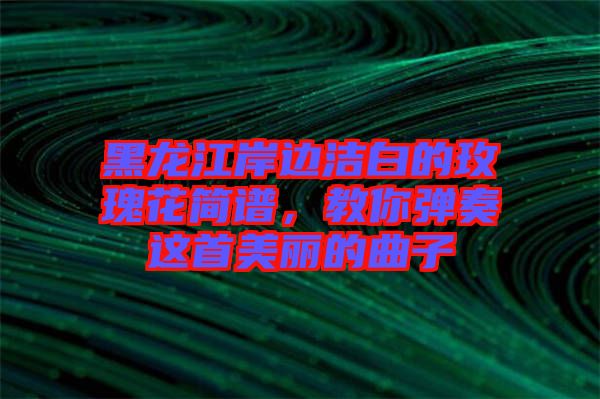 黑龍江岸邊潔白的玫瑰花簡譜，教你彈奏這首美麗的曲子