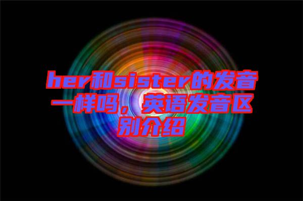 her和sister的發(fā)音一樣嗎，英語(yǔ)發(fā)音區(qū)別介紹