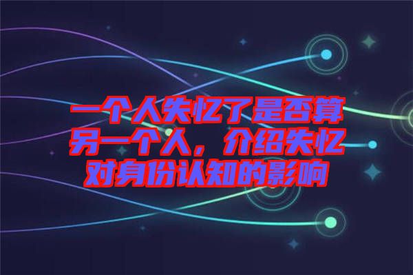 一個人失憶了是否算另一個人，介紹失憶對身份認知的影響