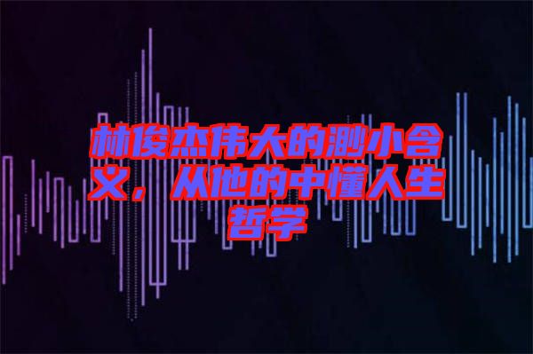 林俊杰偉大的渺小含義，從他的中懂人生哲學