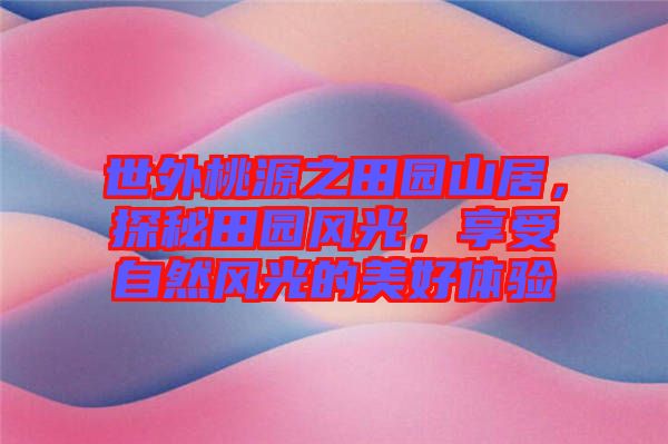 世外桃源之田園山居，探秘田園風(fēng)光，享受自然風(fēng)光的美好體驗