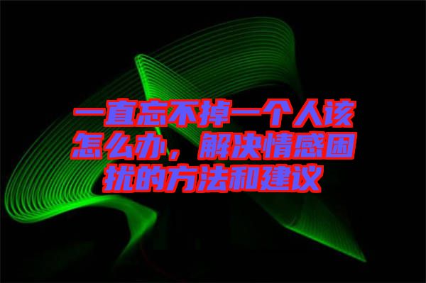 一直忘不掉一個(gè)人該怎么辦，解決情感困擾的方法和建議