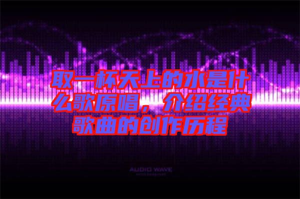 取一杯天上的水是什么歌原唱，介紹經(jīng)典歌曲的創(chuàng)作歷程