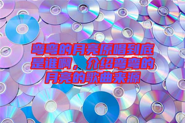 彎彎的月亮原唱到底是誰啊，介紹彎彎的月亮的歌曲來源