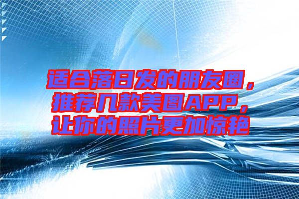 適合落日發(fā)的朋友圈，推薦幾款美圖APP，讓你的照片更加驚艷
