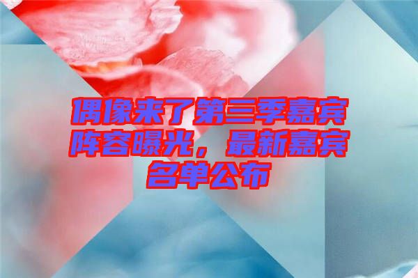 偶像來了第三季嘉賓陣容曝光，最新嘉賓名單公布