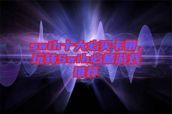 swih十大必買卡帶，玩轉(zhuǎn)Swih必備游戲推薦