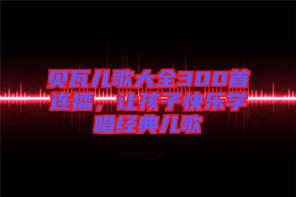 貝瓦兒歌大全300首連播，讓孩子快樂學(xué)唱經(jīng)典兒歌