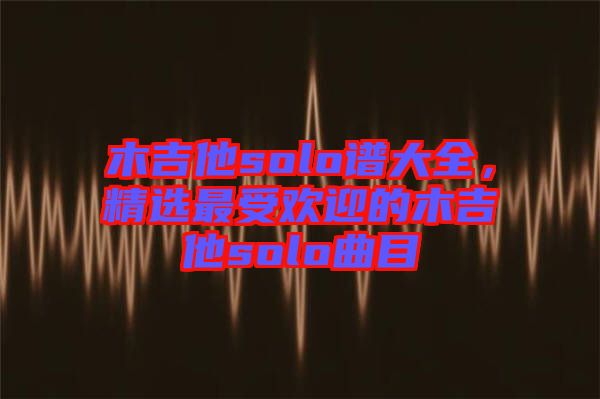 木吉他solo譜大全，精選最受歡迎的木吉他solo曲目