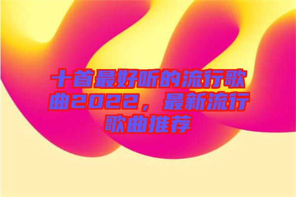 十首最好聽的流行歌曲2022，最新流行歌曲推薦