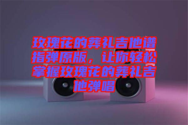 玫瑰花的葬禮吉他譜指彈原版，讓你輕松掌握玫瑰花的葬禮吉他彈唱