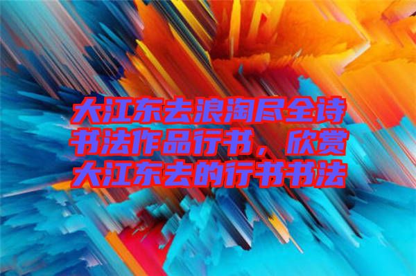 大江東去浪淘盡全詩書法作品行書，欣賞大江東去的行書書法