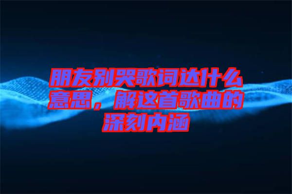朋友別哭歌詞達(dá)什么意思，解這首歌曲的深刻內(nèi)涵