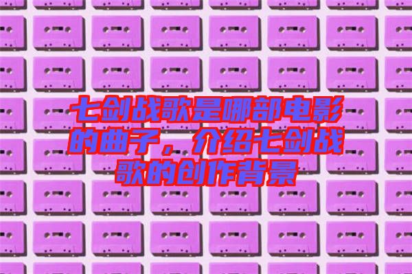 七劍戰(zhàn)歌是哪部電影的曲子，介紹七劍戰(zhàn)歌的創(chuàng)作背景