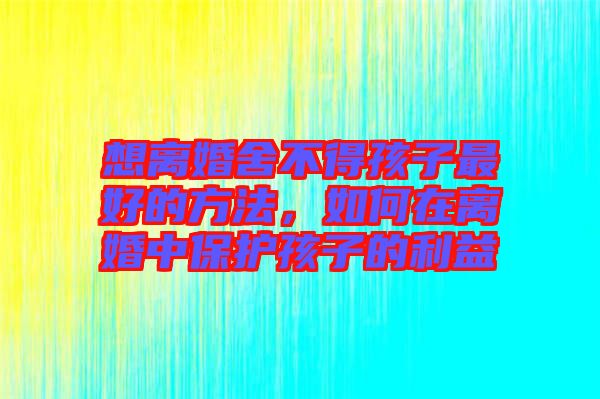想離婚舍不得孩子最好的方法，如何在離婚中保護(hù)孩子的利益