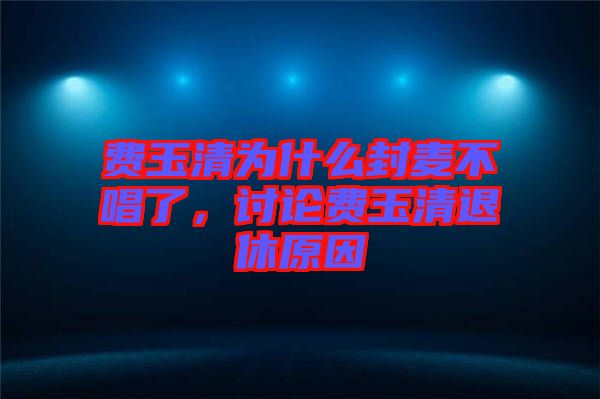 費(fèi)玉清為什么封麥不唱了，討論費(fèi)玉清退休原因