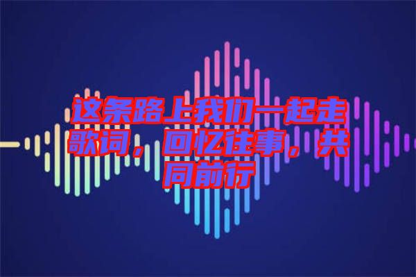 這條路上我們一起走歌詞，回憶往事，共同前行