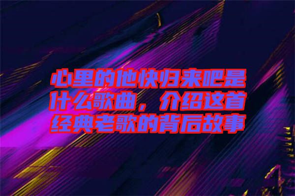 心里的他快歸來吧是什么歌曲，介紹這首經(jīng)典老歌的背后故事