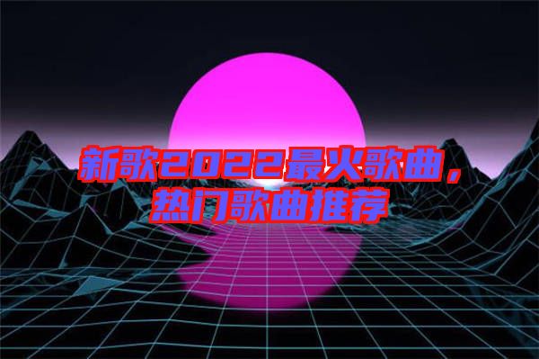 新歌2022最火歌曲，熱門歌曲推薦