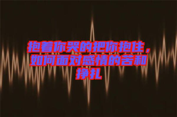 抱著你哭的把你抱住，如何面對感情的苦和掙扎