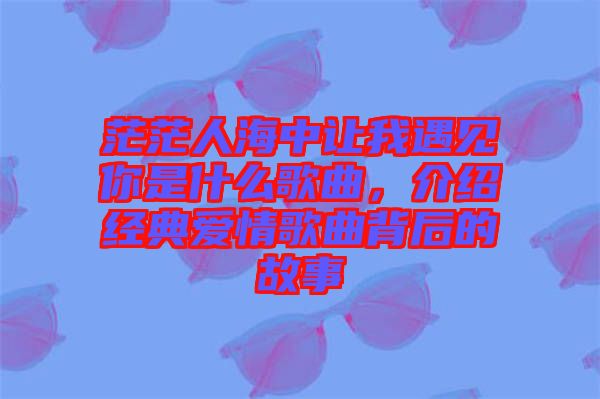 茫茫人海中讓我遇見你是什么歌曲，介紹經(jīng)典愛情歌曲背后的故事