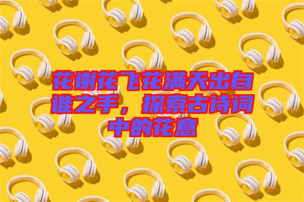 花謝花飛花滿天出自誰之手，探索古詩詞中的花意