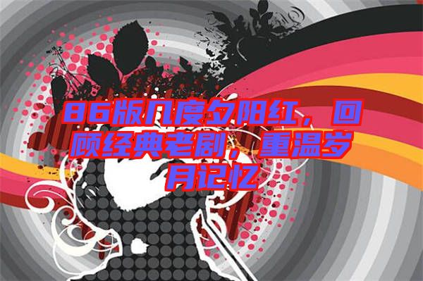 86版幾度夕陽紅，回顧經(jīng)典老劇，重溫歲月記憶